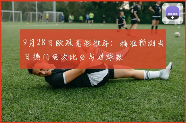 9月28日欧冠竞彩推荐:精准预测当日热门场次比分与进球数