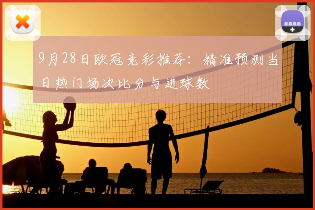9月28日欧冠竞彩推荐：精准预测当日热门场次比分与进球数