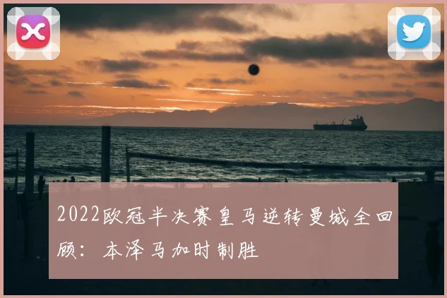 2022欧冠半决赛皇马逆转曼城全回顾：本泽马加时制胜