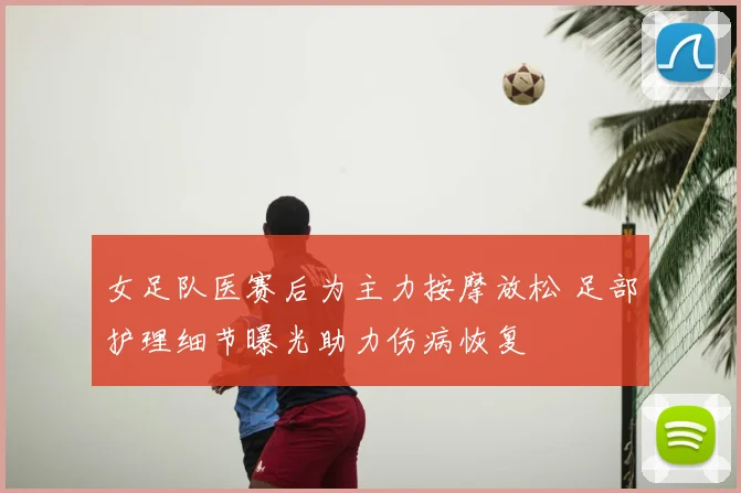 女足队医赛后为主力按摩放松 足部护理细节曝光助力伤病恢复