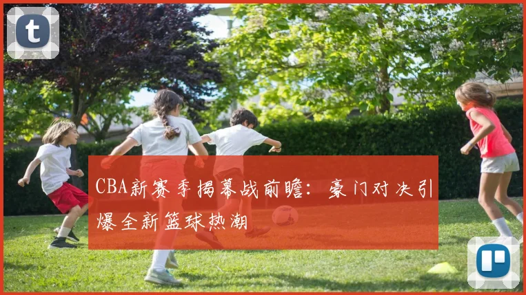 CBA新赛季揭幕战前瞻：豪门对决引爆全新篮球热潮