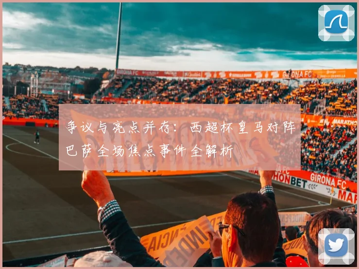 争议与亮点并存：西超杯皇马对阵巴萨全场焦点事件全解析