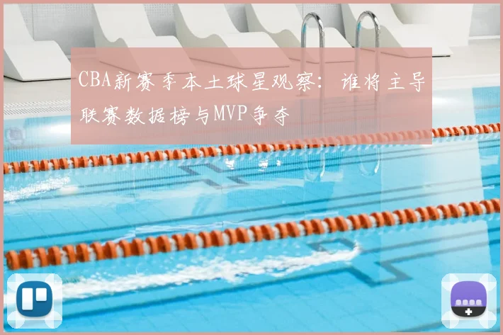 CBA新赛季本土球星观察：谁将主导联赛数据榜与MVP争夺