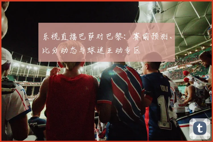 乐视直播巴萨对巴黎：赛前预测、比分动态与球迷互动专区