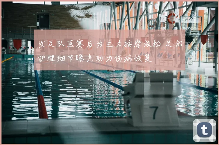 女足队医赛后为主力按摩放松 足部护理细节曝光助力伤病恢复