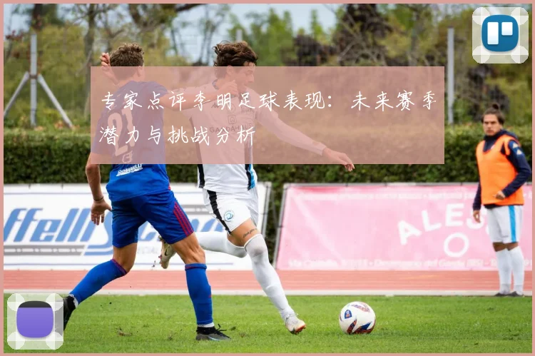 专家点评李明足球表现：未来赛季潜力与挑战分析