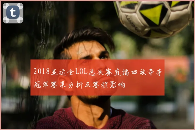 2018亚运会LOL总决赛直播回放争夺冠军赛果分析及赛程影响