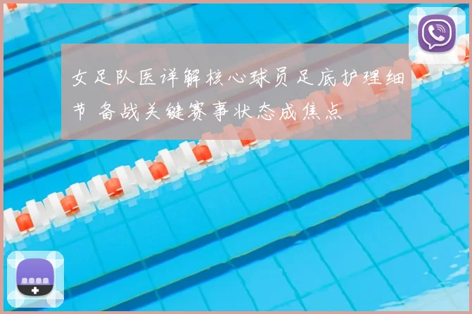 女足队医详解核心球员足底护理细节 备战关键赛事状态成焦点