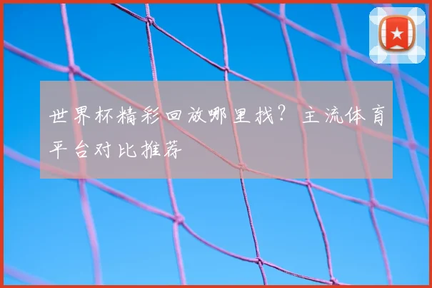 世界杯精彩回放哪里找?主流体育平台对比推荐